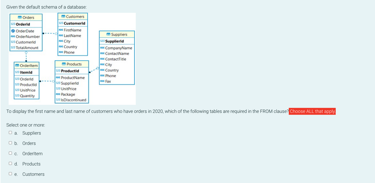 Given the default schema of a database:
EB Orders
123 Orderld
OrderDate
ADC OrderNumber
123 Customerld
123 TotalAmount
Orderltem
123 Itemid
123 Orderld
123 Productld
123 UnitPrice
123 Quantity
Select one or more:
O a. Suppliers
O b. Orders
O c. Orderltem
O d. Products
O e.
EB Customers
123 Customerld
ADC FirstName
ADC LastName
ADC City
ADC Country
noc Phone
To display the first name and last name
Customers
Products
123 Productld
noc ProductName
123 Supplierld
123 UnitPrice
ADC Package
123 IsDiscontinued
Suppliers
123 Supplierld
ADC CompanyName
ABC ContactName
ADC ContactTitle
ADC City
noc Country
ADC Phone
ADC Fax
customers who have orders in 2020, which of the following tables are required in the FROM clause? Choose ALL that apply.