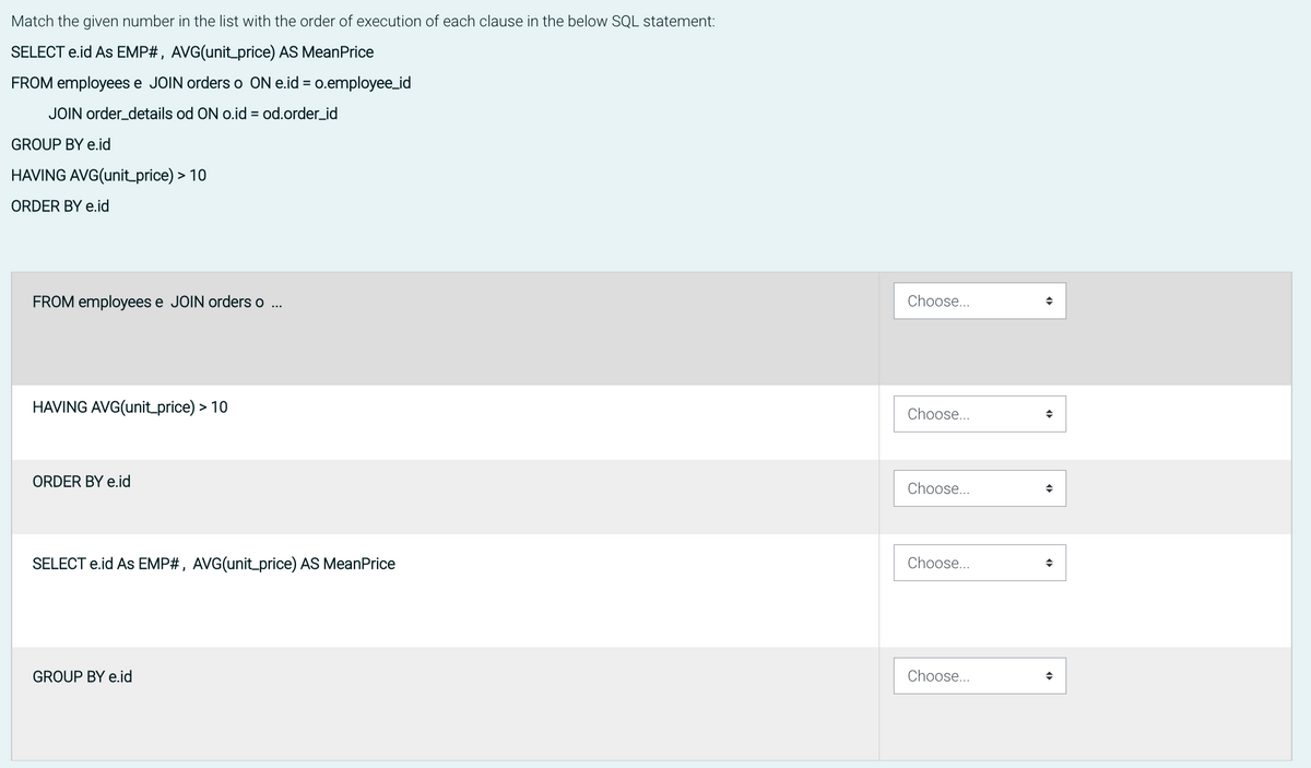 Match the given number in the list with the order of execution of each clause in the below SQL statement:
SELECT e.id AS EMP#, AVG(unit_price) AS MeanPrice
FROM employees e JOIN orders o ON e.id = o.employee_id
JOIN order_details od ON o.id = od.order_id
GROUP BY e.id
HAVING AVG(unit_price) > 10
ORDER BY e.id
FROM employees e JOIN orders o ...
HAVING AVG(unit_price) > 10
ORDER BY e.id
SELECT e.id AS EMP#, AVG(unit_price) AS MeanPrice
GROUP BY e.id
Choose...
Choose...
Choose...
Choose...
Choose...
+
+