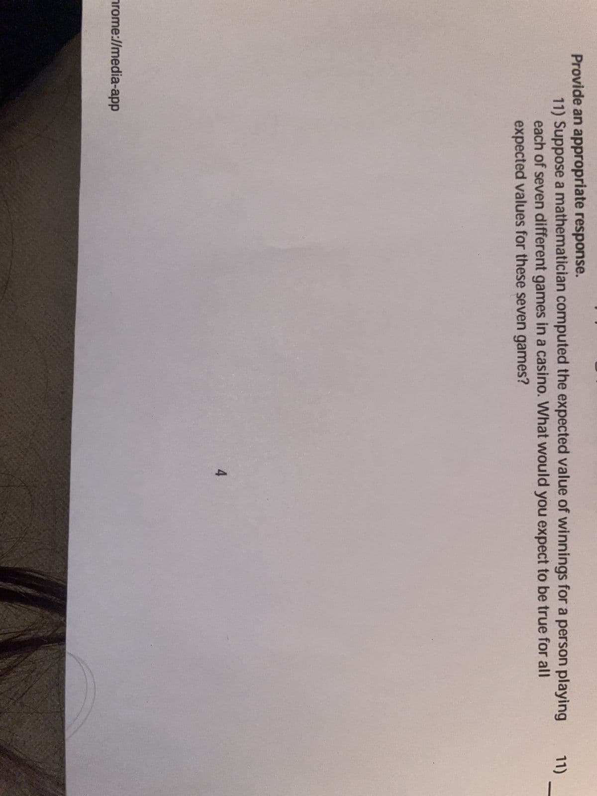 Provide an appropriate response.
11) Suppose a mathematician computed the expected value of winnings for a person playing
each of seven different games in a casino. What would you expect to be true for all
expected values for these seven games?
rome://media-app
4
11)