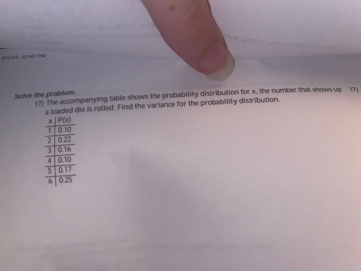 5/1/24, 11:52 PM
A
L
Solve the problem.
17) The accompanying table shows the probability distribution for x, the number that shows up 17)
a loaded die is rolled. Find the variance for the probability distribution.
x P(x)
1 0.10
2 0.22
3 0.16
4 0.10
5 0.17
6 0.25