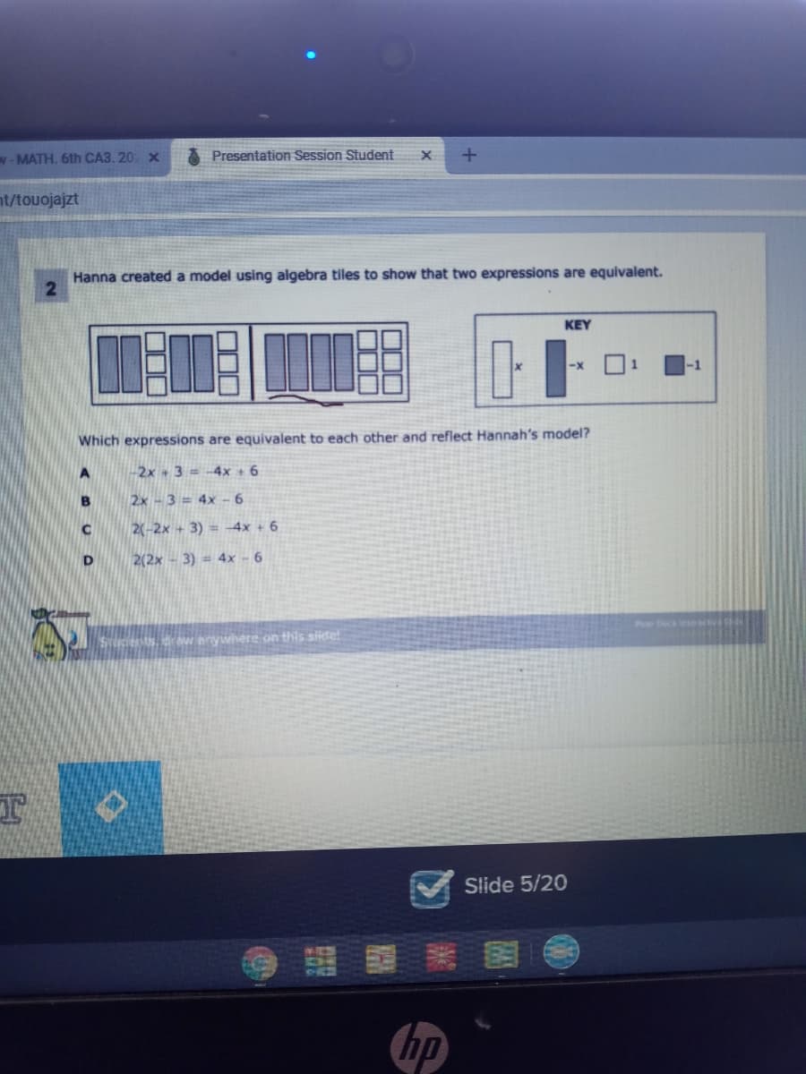 w-MATH, 6th CA3. 20 x
Presentation Session Student
nt/touojajzt
Hanna created a model using algebra tiles to show that two expressions are equivalent.
KEY
Which expressions are equivalent to each other and reflect Hannah's model?
2x 3= -4x + 6
B
2x - 3 = 4x - 6
2(-2x + 3) = -4x + 6
D.
2(2x - 3) = 4x - 6
Pear Deck ee S
sdraw aywhere on this side!
Slide 5/20
hp
