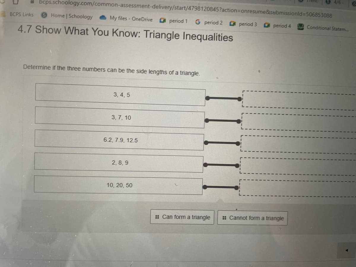 S 4/6 -
I bcps.schoology.com/common-assessment-delivery/start/4798120845?action%3Donresume&isubmissionld%3D506853088
BCPS Links
SHome Schoology
My files - OneDrive
O period 1
G period 2
period 3
O period 4
Conditional Statem..
4.7 Show What You Know: Triangle Inequalities
Determine if the three numbers can be the side lengths of a triangle.
3, 4, 5
3, 7, 10
6.2, 7.9, 12.5
2, 8, 9
10, 20, 50
: Can form a triangle
:: Cannot form a triangle
