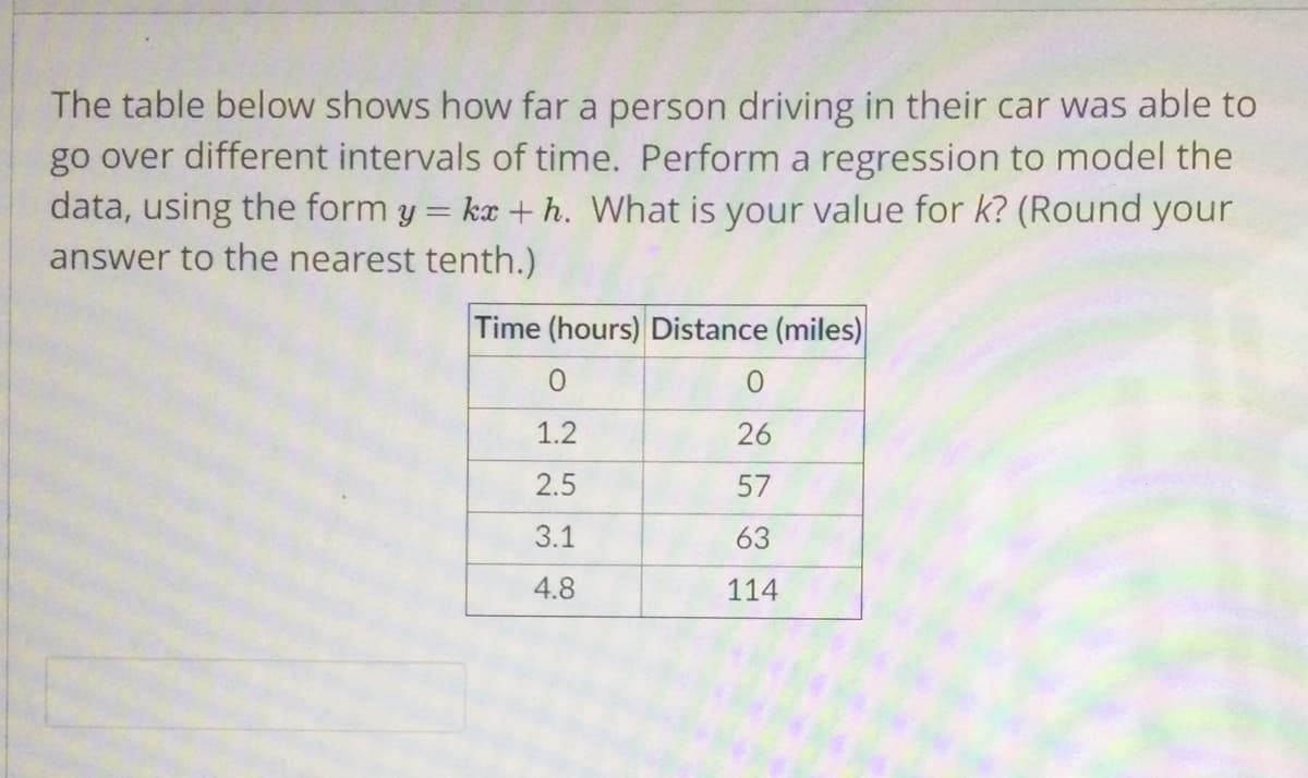 The table below shows how far a person driving in their car was able to
go over different intervals of time. Perform a regression to model the
data, using the form y = ka + h. What is your value for k? (Round your
answer to the nearest tenth.)
Time (hours) Distance (miles)
1.2
26
2.5
57
3.1
63
4.8
114
