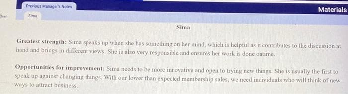 Chan
Previous Manager's Notes
Sima
Sima
Materials
Greatest strength: Sima speaks up when she has something on her mind, which is helpful as it contributes to the discussion at
hand and brings in different views. She is also very responsible and ensures her work is done ontime.
Opportunities for improvement: Sima needs to be more innovative and open to trying new things. She is usually the first to
speak up against changing things. With our lower than expected membership sales, we need individuals who will think of new
ways to attract business.