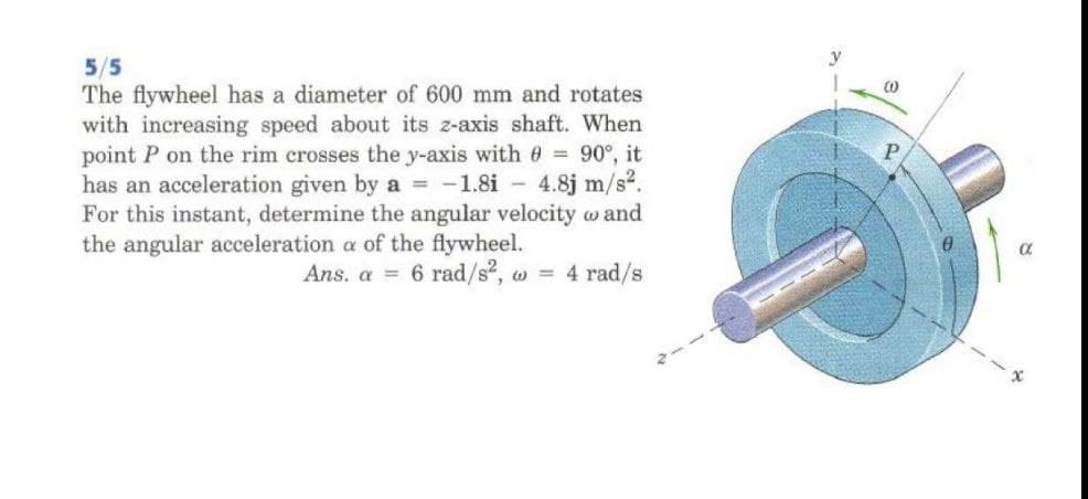 5/5
The flywheel has a diameter of 600 mm and rotates
with increasing speed about its z-axis shaft. When
point P on the rim crosses the y-axis with e = 90°, it
has an acceleration given by a = -1.8i - 4.8j m/s2.
For this instant, determine the angular velocity w and
the angular acceleration a of the flywheel.
Ans. a = 6 rad/s2, w = 4 rad/s
