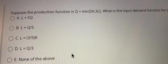 Suppose the production function is Q = min{5K,3L). What is the input demand function for L
O A. L = 5Q
O B. L = Q/5
OC.L= (3/5)K
O D. L = Q/3
E. None of the above
