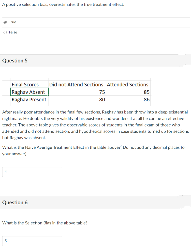 A positive selection bias, overestimates the true treatment effect.
O True
O False
Question 5
Final Scores
Did not Attend Sections Attended Sections
Raghav Absent
75
85
Raghav Present
80
86
After really poor attendance in the final few sections, Raghav has been throw into a deep existential
nightmare. He doubts the very validity of his existence and wonders if at all he can be an effective
teacher. The above table gives the observable scores of students in the final exam of those who
attended and did not attend section, and hypothetical scores in case students turned up for sections
but Raghav was absent.
What is the Naive Average Treatment Effect in the table above?( Do not add any decimal places for
your answer)
4
Question 6
What is the Selection Bias in the above table?
