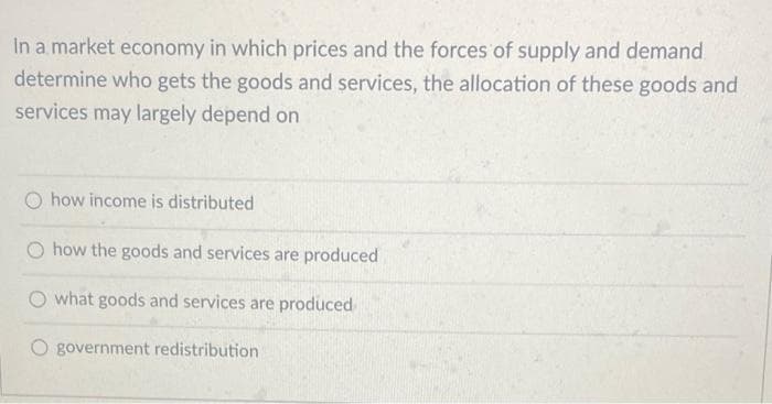 In a market economy in which prices and the forces of supply and demand
determine who gets the goods and services, the allocation of these goods and
services may largely depend on
how income is distributed
O how the goods and services are produced
what goods and services are produced
O government redistribution
