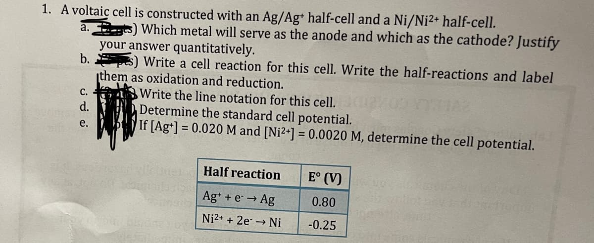 1. A voltaic cell is constructed with an Ag/Ag+ half-cell and a Ni/Ni²+ half-cell.
a.) Which metal will serve as the anode and which as the cathode? Justify
your answer quantitatively.
b.s) Write a cell reaction for this cell. Write the half-reactions and label
them as oxidation and reduction.
Write the line notation for this cell.
Determine the standard cell potential.
If [Ag+]=
= 0.020 M and [Ni²+] = 0.0020 M, determine the cell potential.
C.
d.
e.
Toy ( bial olanayot
Half reaction
Ag+ + e → Ag
Ni2+ + 2e → Ni
E° (V)
0.80
-0.25