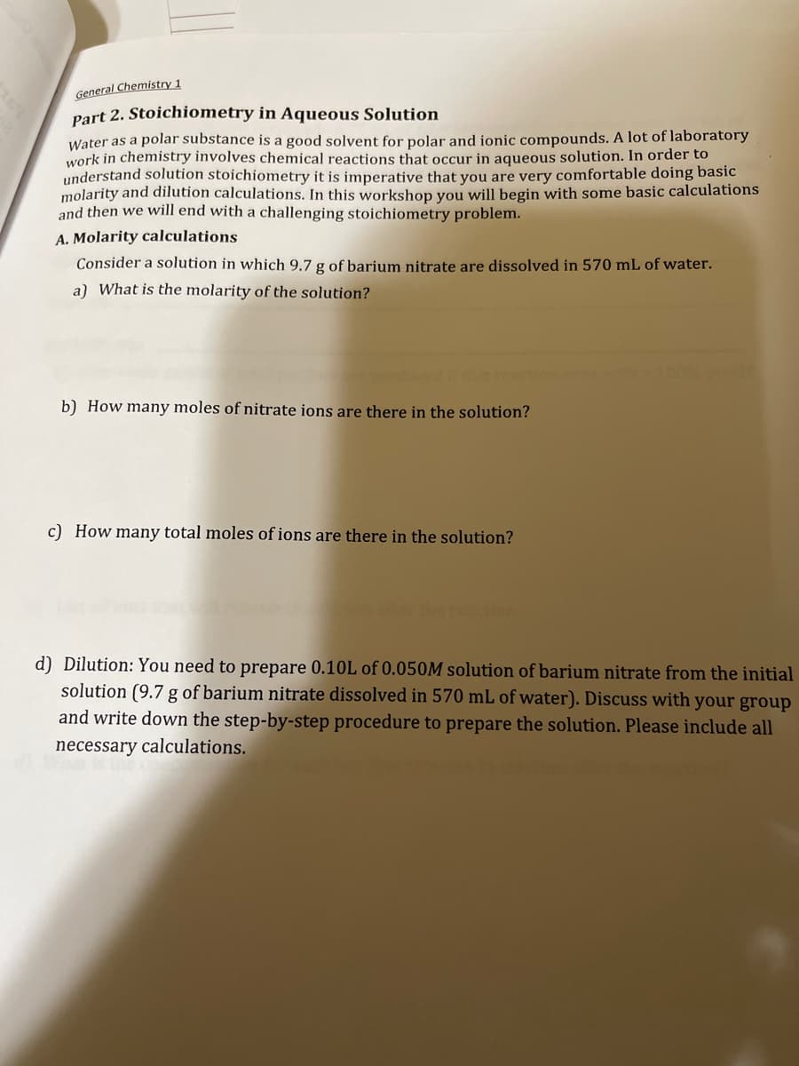 General Chemistry 1
Part 2. Stoichiometry in Aqueous Solution
Water as a polar substance is a good solvent for polar and ionic compounds. A lot of laboratory
work in chemistry involves chemical reactions that occur in aqueous solution. In order to
understand solution stoichiometry it is imperative that you are very comfortable doing basic
molarity and dilution calculations. In this workshop you will begin with some basic calculations
and then we will end with a challenging stoichiometry problem.
A. Molarity calculations
Consider a solution in which 9.7 g of barium nitrate are dissolved in 570 mL of water.
a) What is the molarity of the solution?
b) How many moles of nitrate ions are there in the solution?
c) How many total moles of ions are there in the solution?
d) Dilution: You need to prepare 0.10L of 0.050M solution of barium nitrate from the initial
solution (9.7 g of barium nitrate dissolved in 570 mL of water). Discuss with your group
and write down the step-by-step procedure to prepare the solution. Please include all
necessary calculations.