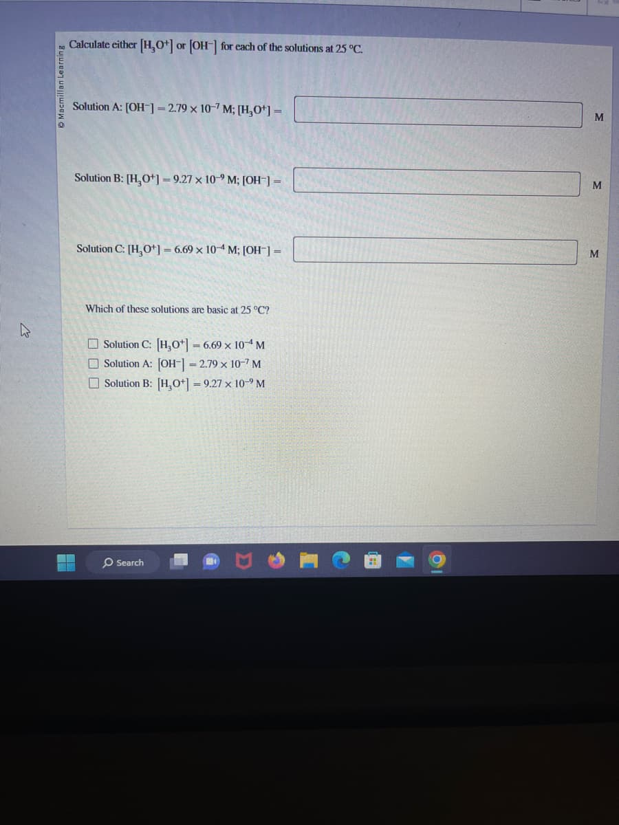 Macmillan Learning
Calculate either [H₂O+] or [OH-] for each of the solutions at 25 °C.
Solution A: [OH-] = 2.79 x 10-7 M; [H₂O+] =
Solution B: [H₂O+]=9.27 x 10-9 M; [OH-] =
Solution C: [H₂O+] = 6.69 x 10-4 M; [OH-] =
Which of these solutions are basic at 25 °C?
Solution C: [H3O+] = 6.69 × 10 M
Solution A: [OH-] = 2.79 × 10-7 M
Solution B: [H₂O+] = 9.27 × 10-⁹ M
O Search
M
M
M