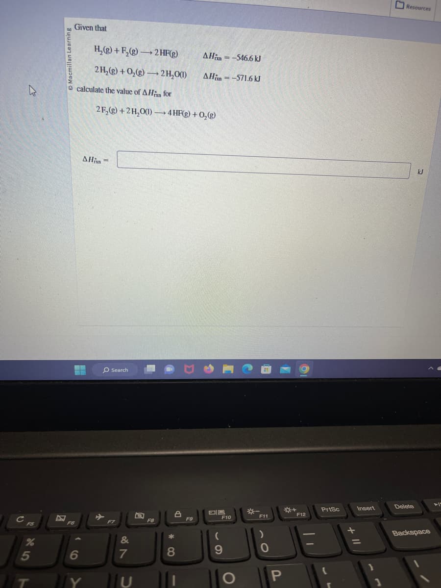 с
F5
%
Learning
Given that
F6
calculate the value of AHin for
ww
H₂(g) +F₂(g) → 2 HF(g)
2 H₂(g) + O₂(g) → 2H₂O(1)
5
6
IT IY
AHin =
2F₂(g) +2H₂O(1)→→→4 HF(g) + O₂(g)
O Search
✈
F7
&
7
F8
*
8
8
ΔΗin = -546.6 kJ
AH-571.6 kJ
F9
69
(
F10
O
*-
F11
)
0
P
*+
F12
PrtSc
Insert
1
Resources
Delete
kJ
Backspace
>1