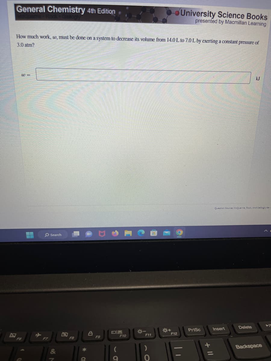 General Chemistry 4th Edition
How much work, w, must be done on a system to decrease its volume from 14.0 L to 7.0 L by exerting a constant pressure of
3.0 atm?
W=
F6
T
-
O Search
F7
&
ra
F8
8
8
F9
(
9
F10
*-
F11
)
0
*+
University Science Books
presented by Macmillan Learning
F12
PrtSc
-||
Question Source: McQuarrie, Rock, And Gallogly de-
Insert
kJ
Delete
Backspace