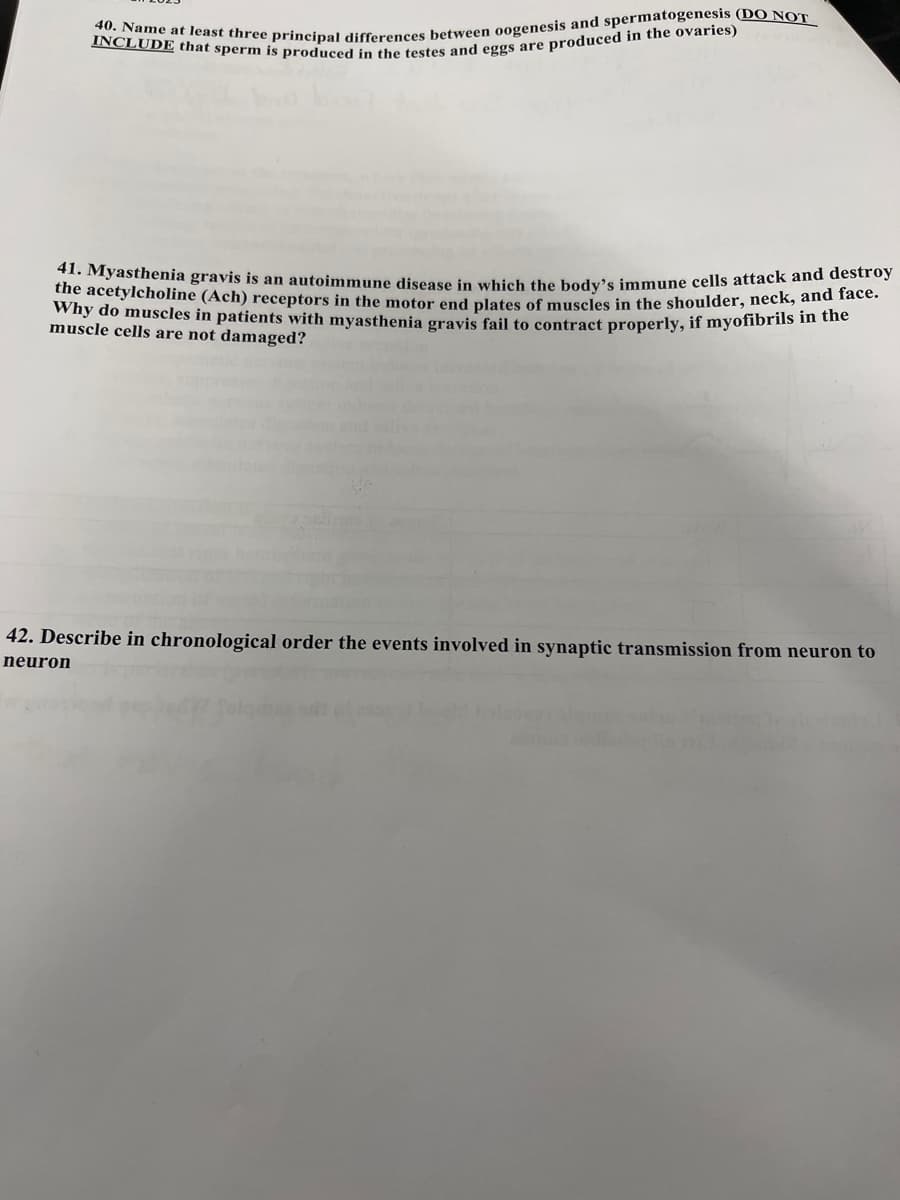 40. Name at least three principal differences between oogenesis and spermatogenesis (DO NOT
INCLUDE that sperm is produced in the testes and eggs are produced in the ovaries)
41. Myasthenia gravis is an autoimmune disease in which the body's immune cells attack and destroy
the acetylcholine (Ach) receptors in the motor end plates of muscles in the shoulder, neck, and face.
Why do muscles in patients with myasthenia gravis fail to contract properly, if myofibrils in the
muscle cells are not damaged?
42. Describe in chronological order the events involved in synaptic transmission from neuron to
neuron