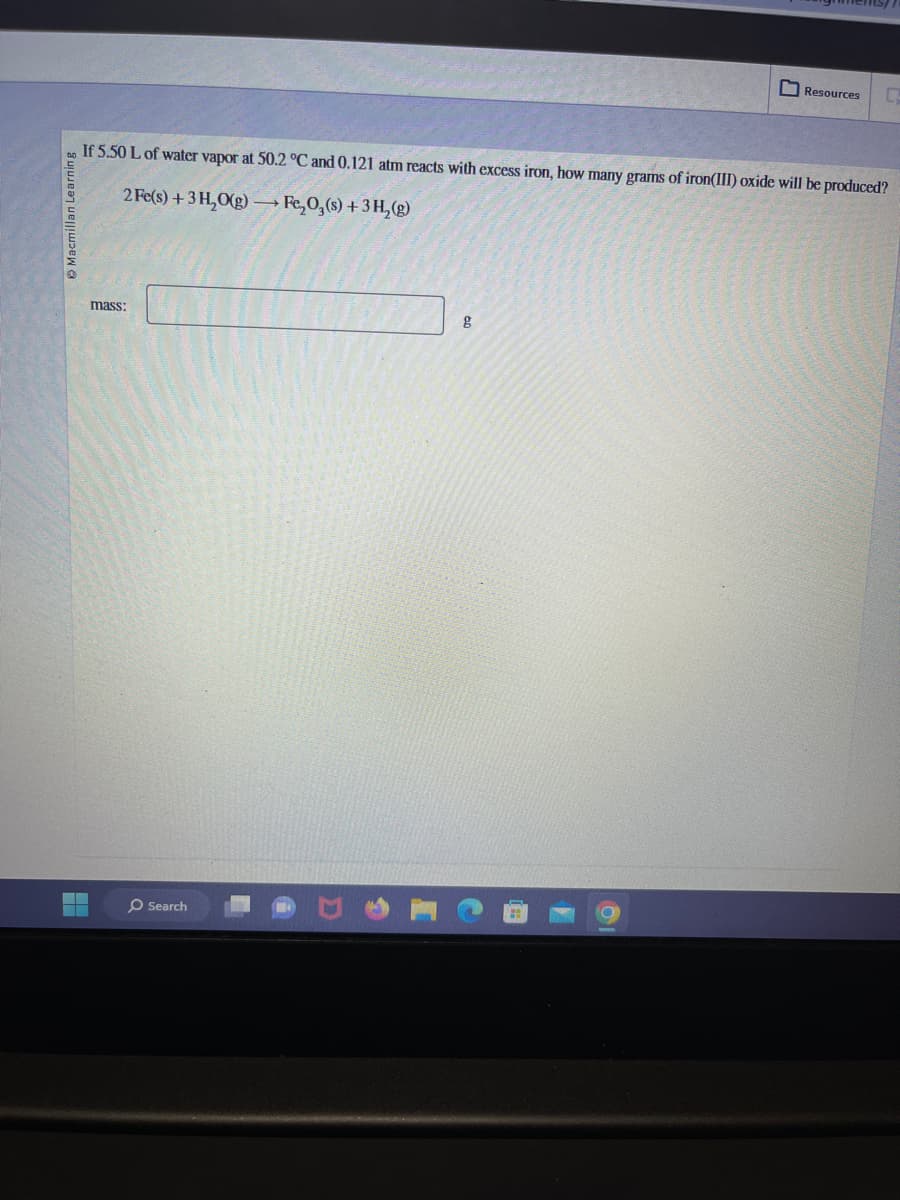 ▬
If 5.50 L of water vapor at 50.2 °C and 0.121 atm reacts with excess iron, how many grams of iron(III) oxide will be produced?
2 Fe(s) + 3 H₂O(g) →→→ Fe₂O3(s) + 3H₂(g)
mass:
O Search
Resources
g