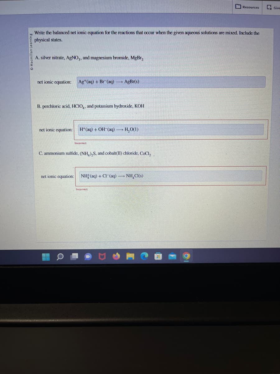 Macmillan Learning
Write the balanced net ionic equation for the reactions that occur when the given aqueous solutions are mixed. Include the
physical states.
A. silver nitrate, AgNO3, and magnesium bromide, MgBr₂
net ionic equation: Ag+(aq) + Br (aq) — + AgBr(s)
B. perchloric acid, HCIO, and potassium hydroxide, KOH
net ionic equation: H+ (aq) + OH-(aq) → H₂O(1)
Incorrect
C. ammonium sulfide, (NH4)₂S, and cobalt(II) chloride, CoCl₂
net ionic equation:
O
NH(aq) + Cl(aq) →→→ NH₂Cl(s)
Resources
Incorrect
Give