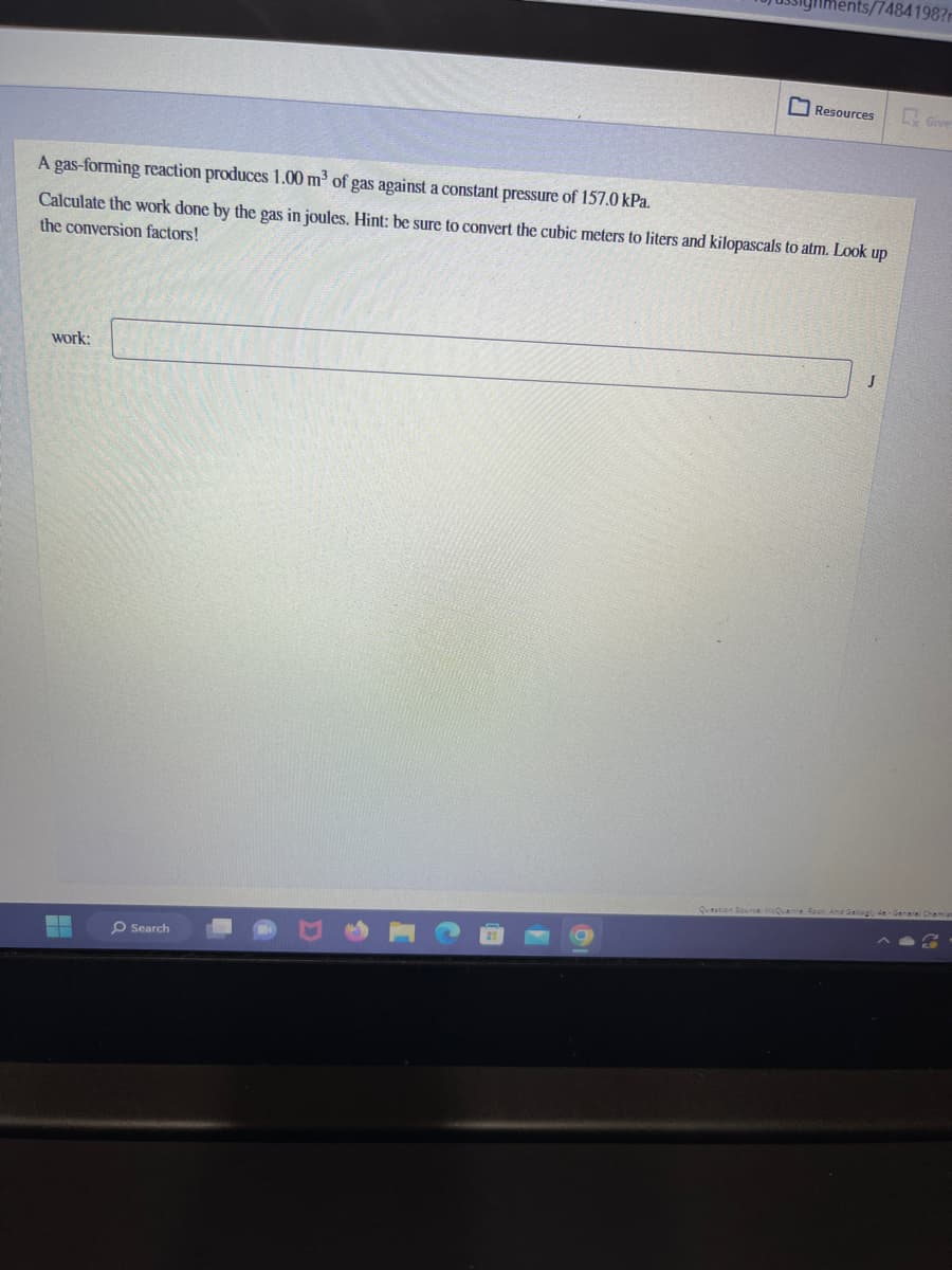 work:
A gas-forming reaction produces 1.00 m³ of gas against a constant pressure of 157.0 kPa.
Calculate the work done by the gas in joules. Hint: be sure to convert the cubic meters to liters and kilopascals to atm. Look up
the conversion factors!
▬▬▬
Search
Resources
Question Source:
7484198?
J
Give