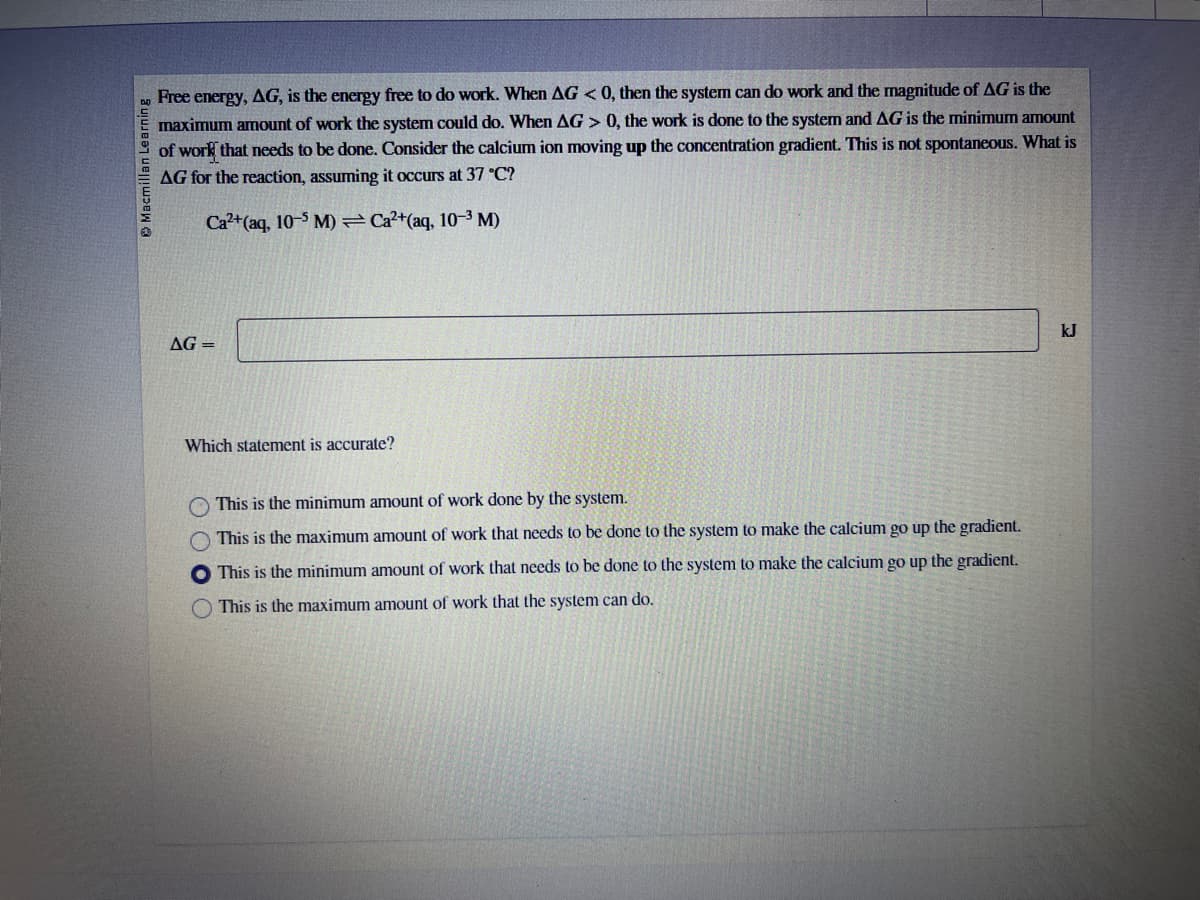 Macmillan Learning
Free energy, AG, is the energy free to do work. When AG < 0, then the system can do work and the magnitude of AG is the
maximum amount of work the system could do. When AG > 0, the work is done to the system and AG is the minimum amount
of work that needs to be done. Consider the calcium ion moving up the concentration gradient. This is not spontaneous. What is
AG for the reaction, assuming it occurs at 37 °C?
Ca²+ (aq, 10-5 M)=Ca²+(aq, 10-³ M)
AG=
Which statement is accurate?
This is the minimum amount of work done by the system.
This is the maximum amount of work that needs to be done to the system to make the calcium go up the gradient.
This is the minimum amount of work that needs to be done to the system to make the calcium go up the gradient.
This is the maximum amount of work that the system can do.
kJ