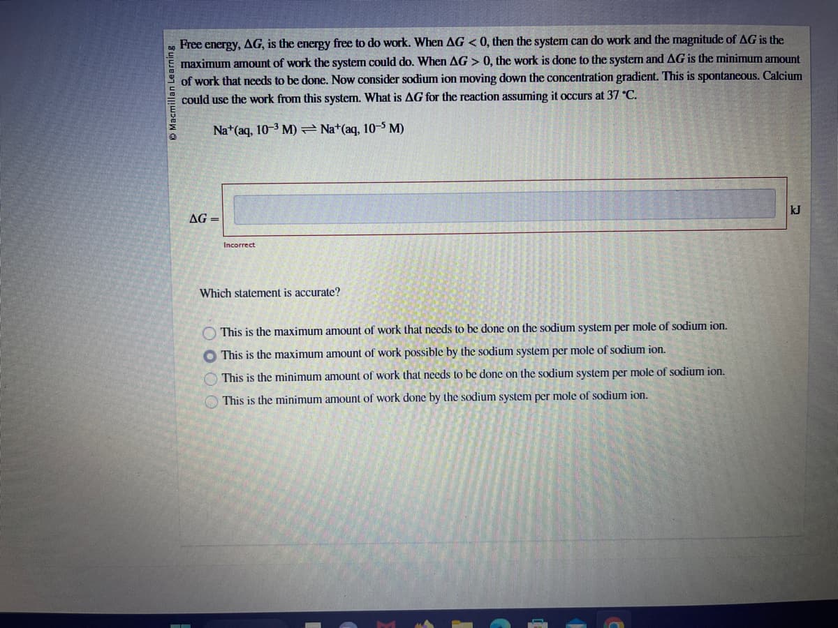 Macmillan Learning
Free energy, AG, is the energy free to do work. When AG < 0, then the system can do work and the magnitude of AG is the
maximum amount of work the system could do. When AG > 0, the work is done to the system and AG is the minimum amount
of work that needs to be done. Now consider sodium ion moving down the concentration gradient. This is spontaneous. Calcium
could use the work from this system. What is AG for the reaction assuming it occurs at 37 °C.
Na+ (aq, 10-3 M)
Na+(aq, 10-5 M)
AG=
Incorrect
Which statement is accurate?
This is the maximum amount of work that needs to be done on the sodium system per mole of sodium ion.
This is the maximum amount of work possible by the sodium system per mole of sodium ion.
This is the minimum amount of work that needs to be done on the sodium system per mole of sodium ion.
This is the minimum amount of work done by the sodium system per mole of sodium ion.
kJ