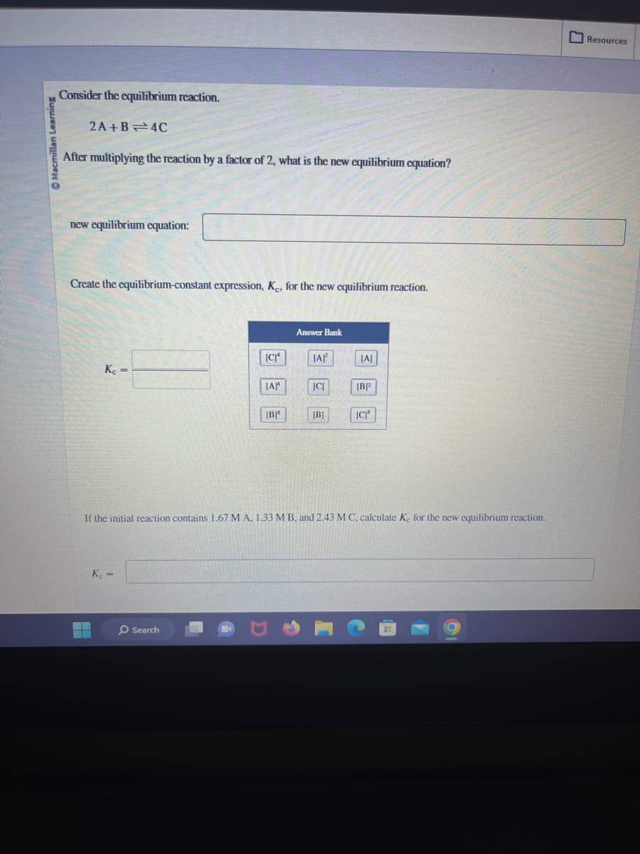 Macmillan Learning
Consider the equilibrium reaction.
2A+B 4C
After multiplying the reaction by a factor of 2, what is the new equilibrium equation?
new equilibrium equation:
Create the equilibrium-constant expression, Ke, for the new equilibrium reaction.
Kc =
Kc =
[CJ¹
Search
[A]¹
[B]*
Answer Bank
IAP²
[C]
[B]
[A]
B2
If the initial reaction contains 1.67 M A, 1.33 M B, and 2.43 M C, calculate K, for the new equilibrium reaction.
[C]
OCE
0
Resources