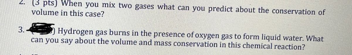 2. (3 pts) When you mix two gases what can you predict about the conservation of
volume in this case?
3.
Hydrogen gas burns in the presence of oxygen gas to form liquid water. What
can you say about the volume and mass conservation in this chemical reaction?