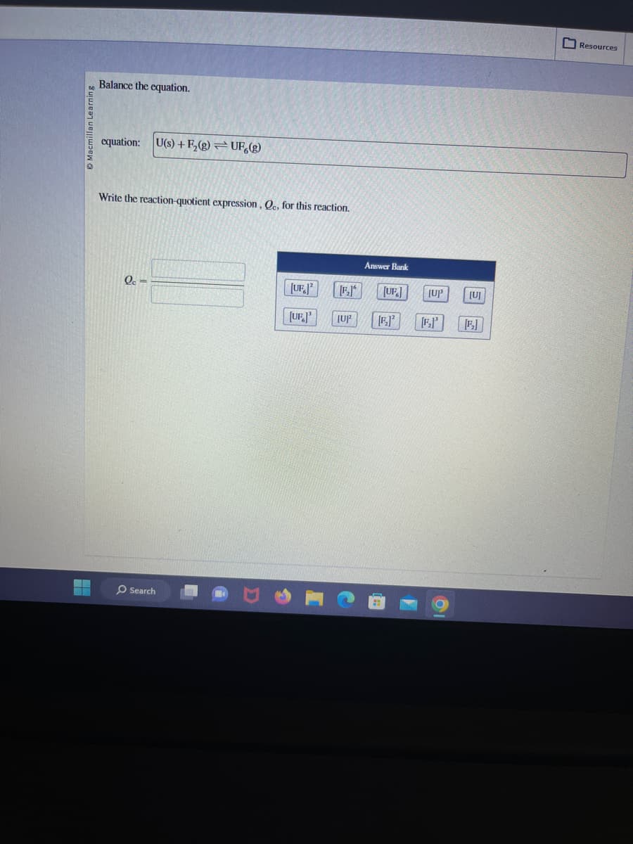 Macmillan Learning
Balance the equation.
equation: U(s)+F₂ (g) UF,(g)
Write the reaction-quotient expression, Qc, for this reaction.
Qc =
Search
[UF.]²
[UF]³ [UP
Answer Bank
[F.] [UF]
[1]²
[UP
[U]
[E]
Resources