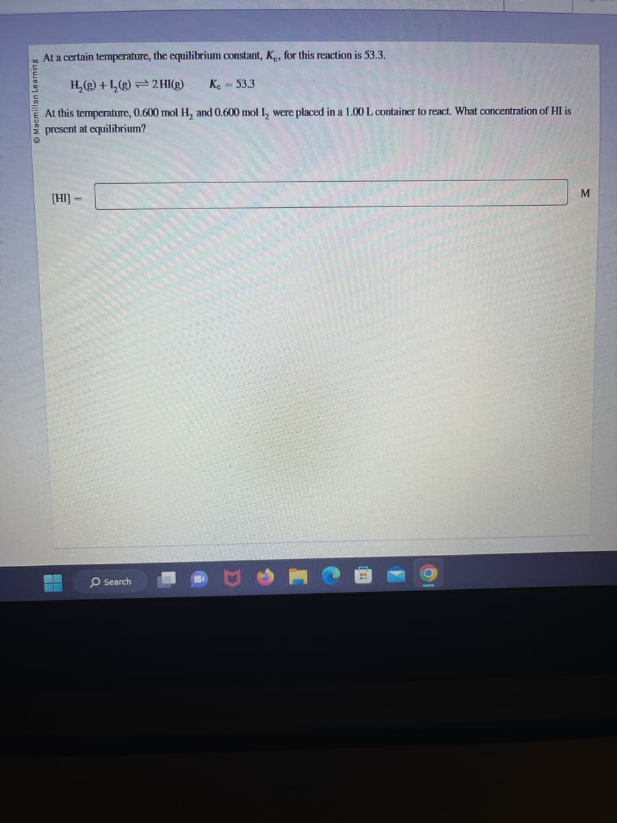 Macmillan Learning
At a certain temperature, the equilibrium constant, Ke, for this reaction is 53.3.
H₂(g) + L₂(g) 2 HI(g) K = 53.3
At this temperature, 0.600 mol H₂ and 0.600 mol I, were placed in a 1.00 L container to react. What concentration of HI is
present at equilibrium?
[HI] =
Search
M