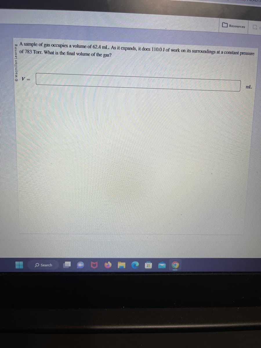 Macmillan Learning
A sample of gas occupies a volume of 62.4 mL. As it expands, it does 110.0 J of work on its surroundings at a constant pressure
of 783 Torr. What is the final volume of the gas?
V =
▬
Search
Resources Q
O
mL