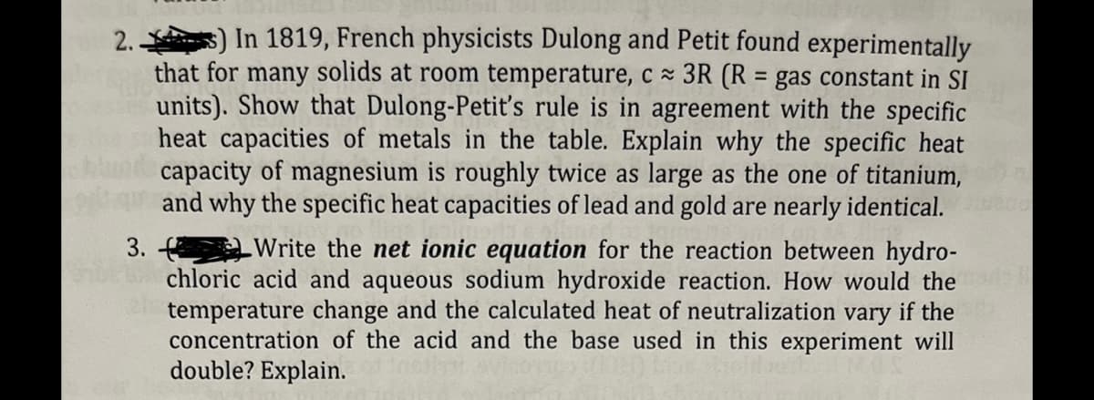 2..
s) In 1819, French physicists Dulong and Petit found experimentally
that for many solids at room temperature, c≈ 3R (R = gas constant in SI
units). Show that Dulong-Petit's rule is in agreement with the specific
heat capacities of metals in the table. Explain why the specific heat
capacity of magnesium is roughly twice as large as the one of titanium,
and why the specific heat capacities of lead and gold are nearly identical.
3.
Write the net ionic equation for the reaction between hydro-
chloric acid and aqueous sodium hydroxide reaction. How would the
temperature change and the calculated heat of neutralization vary if the
concentration of the acid and the base used in this experiment will
double? Explain.