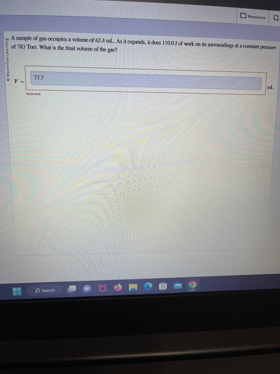 Macmillan Learning
V =
A sample of gas occupies a volume of 62.4 mL. As it expands, it does 110.0 J of work on its surroundings at a constant pressure
of 783 Torr. What is the final volume of the gas?
77.7
Incorrect
Resources
O Search
CX
mL