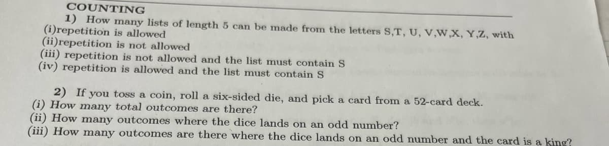 COUNTING
1) How many lists of length 5 can be made from the letters S,T, U, V,W,X, Y,Z, with
(i)repetition is allowed
(ii)repetition is not allowed
(iii) repetition is not allowed and the list must contain S
(iv) repetition is allowed and the list must contain S
2) If you toss a coin, roll a six-sided die, and pick a card from a 52-card deck.
(i) How many total outcomes are there?
(ii) How many outcomes where the dice lands on an odd number?
(iii) How many outcomes are there where the dice lands on an odd number and the card is a king?