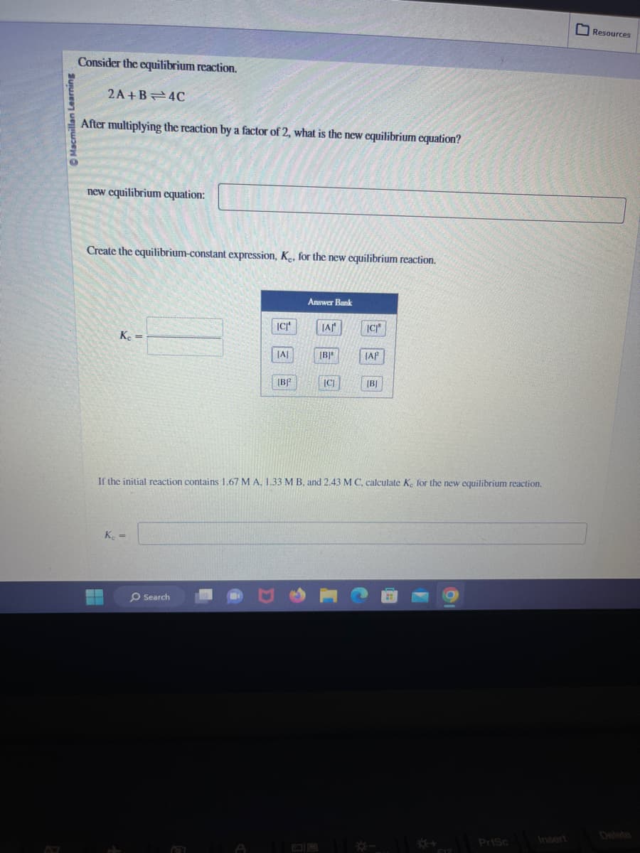 Consider the equilibrium reaction.
2A+B 4C
After multiplying the reaction by a factor of 2, what is the new equilibrium equation?
new equilibrium equation:
Create the equilibrium-constant expression, K., for the new equilibrium reaction.
Kc =
Ke
K₁ =
Search
a
ICI
A
[A]
[BP²
Answer Bank
LA
[B]
[C]
If the initial reaction contains 1.67 M A. 1.33 M B, and 2.43 M C, calculate K, for the new equilibrium reaction.
IC
IAP
[B]
*+
F12
PrtSc
Insert
Resources