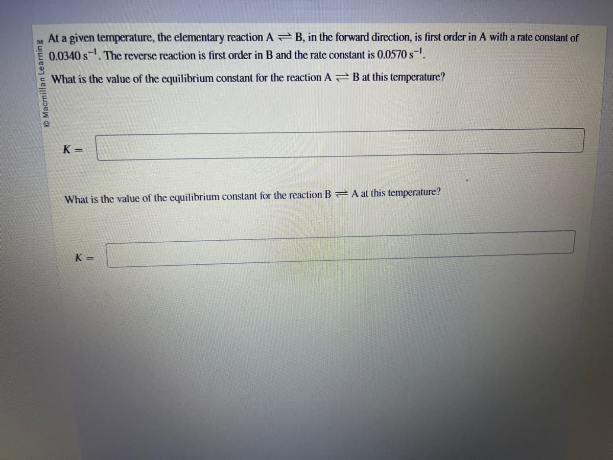 Macmillan Learning
At a given temperature, the elementary reaction AB, in the forward direction, is first order in A with a rate constant of
0.0340 s. The reverse reaction is first order in B and the rate constant is 0.0570 s-¹.
What is the value of the equilibrium constant for the reaction AB at this temperature?
K=
What is the value of the equilibrium constant for the reaction BA at this temperature?
K=