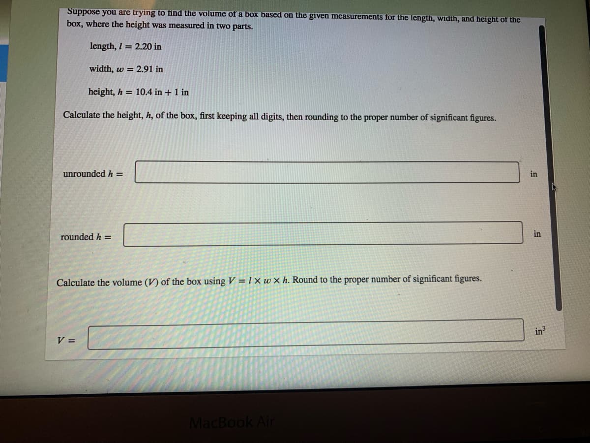 Suppose you are trying to find the volume of a box based on the given measurements for the length, width, and height of the
box, where the height was measured in two parts.
length, I = 2.20 in
width, w = 2.91 in
height, h = 10.4 in + 1 in
Calculate the height, h, of the box, first keeping all digits, then rounding to the proper number of significant figures.
unrounded h =
in
rounded h =
in
Calculate the volume (V) of the box using V = 1 x w × h. Round to the proper number of significant figures.
in
V =
MacBook Air
