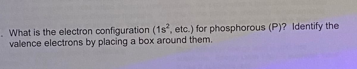 What is the electron configuration (1s, etc.) for phosphorous (P)? Identify the
valence electrons by placing a box around them.
