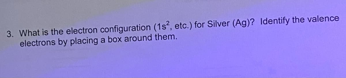 3. What is the electron configuration (1s, etc.) for Silver (Ag)? Identify the valence
electrons by placing a box around them.
