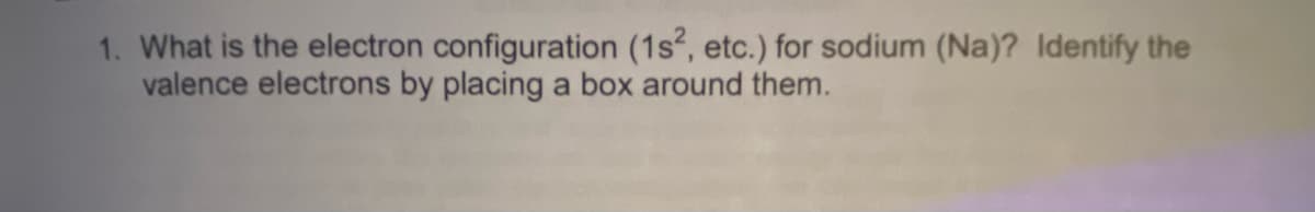 1. What is the electron configuration (1s, etc.) for sodium (Na)? Identify the
valence electrons by placing a box around them.
