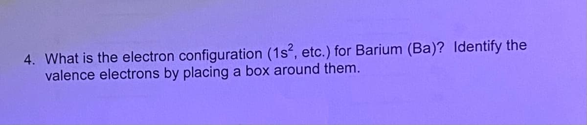 4. What is the electron configuration (1s, etc.) for Barium (Ba)? Identify the
valence electrons by placing a box around them.
