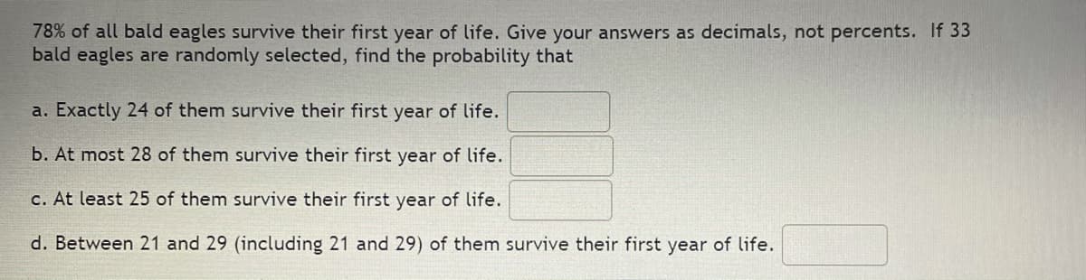 78% of all bald eagles survive their first year of life. Give your answers as decimals, not percents. If 33
bald eagles are randomly selected, find the probability that
a. Exactly 24 of them survive their first year of life.
b. At most 28 of them survive their first year of life.
c. At least 25 of them survive their first year of life.
d. Between 21 and 29 (including 21 and 29) of them survive their first year of life.
