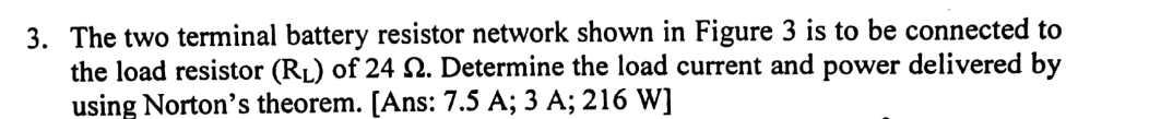 3. The two terminal battery resistor network shown in Figure 3 is to be connected to
the load resistor (RL) of 24 N. Determine the load current and power delivered by
using Norton's theorem. [Ans: 7.5 A; 3 A; 216 W]
