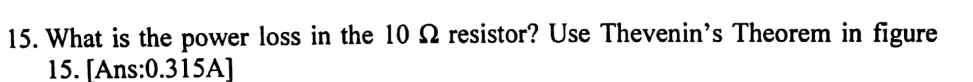 15. What is the power loss in the 10 N resistor? Use Thevenin's Theorem in figure
15. [Ans:0.315A]
