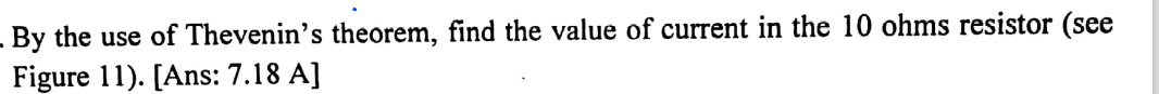 By the use of Thevenin's theorem, find the value of current in the 10 ohms resistor (see
Figure 11). [Ans: 7.18 A]
