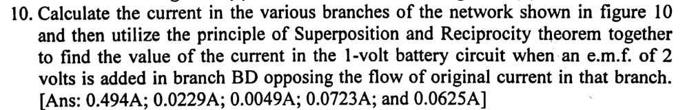 10. Calculate the current in the various branches of the network shown in figure 10
and then utilize the principle of Superposition and Reciprocity theorem together
to find the value of the current in the 1-volt battery circuit when an e.m.f. of 2
volts is added in branch BD opposing the flow of original current in that branch.
[Ans: 0.494A; 0.0229A; 0.0049A; 0.0723A; and 0.0625A]
