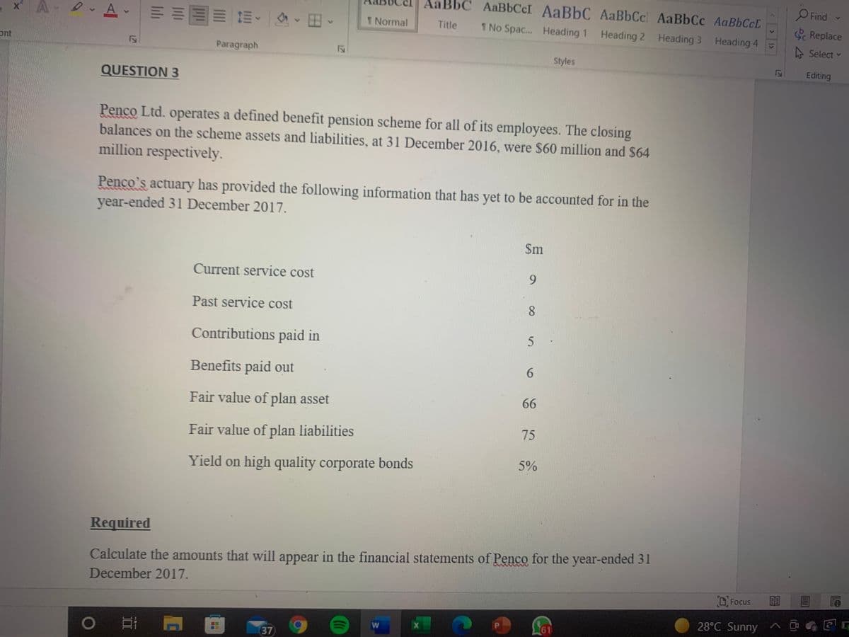 AaBbC AaBbCcI AaBbC AaBbCcl AaBbCc AaBbCcL
O Find
x A A E=EE E E
Replace
1 Normal
Title
1 No Spac... Heading 1
Heading 2
Heading 3 Heading 4
Select
ont
Paragraph
Styles
Editing
QUESTION 3
Penco Ltd. operates a defined benefit pension scheme for all of its employees. The closing
balances on the scheme assets and liabilities, at 31 December 2016, were S60 million and $64
million respectively.
Penco's actuary has provided the following information that has yet to be accounted for in the
year-ended 31 December 2017.
$m
Current service cost
9.
Past service cost
8.
Contributions paid in
Benefits paid out
6.
66
Fair value of plan asset
75
Fair value of plan liabilities
5%
Yield on high quality corporate bonds
Required
Calculate the amounts that will appear in the financial statements of Penco for the year-ended 31
December 2017.
D. Focus
28°C Sunny ^ D G EG
61
37
121

