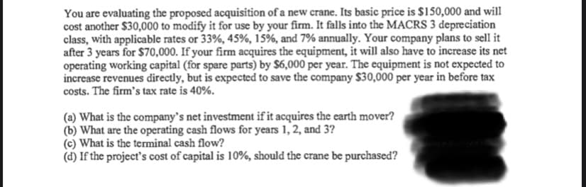 You are evaluating the proposed acquisition of a new crane. Its basic price is $150,000 and will
cost another $30,000 to modify it for use by your firm. It falls into the MACRS 3 depreciation
class, with applicable rates or 33%, 45%, 15%, and 7% annually. Your company plans to sell it
after 3 years for $70,000. If your firm acquires the equipment, it will also have to increase its net
operating working capital (for spare parts) by $6,000 per year. The equipment is not expected to
increase revenues directly, but is expected to save the company $30,000 per year in before tax
costs. The firm's tax rate is 40%.
(a) What is the company's net investment if it acquires the earth mover?
(b) What are the operating cash flows for years 1, 2, and 3?
(c) What is the terminal cash flow?
(d) If the project's cost of capital is 10%, should the crane be purchased?
