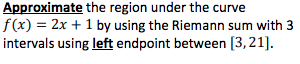 ### Approximate the Region Under the Curve

To approximate the region under the curve \( f(x) = 2x + 1 \) by using the Riemann sum with 3 intervals using the **left endpoint** on the interval [3, 21]:

1. **Divide the interval [3, 21] into 3 sub-intervals:**
   - Calculate the width of each interval, \(\Delta x\):
     \[
     \Delta x = \frac{21 - 3}{3} = 6
     \]

2. **Determine the left endpoints:**
   - The intervals are \([3, 9]\), \([9, 15]\), and \([15, 21]\).
   - The left endpoints are \(x_0 = 3\), \(x_1 = 9\), and \(x_2 = 15\).

3. **Evaluate the function at each left endpoint:**
   - \(f(x_0) = f(3) = 2(3) + 1 = 7\)
   - \(f(x_1) = f(9) = 2(9) + 1 = 19\)
   - \(f(x_2) = f(15) = 2(15) + 1 = 31\)

4. **Multiply each function value by the interval width \(\Delta x\) and sum the results:**
   \[
   \text{Riemann Sum} = f(x_0) \cdot \Delta x + f(x_1) \cdot \Delta x + f(x_2) \cdot \Delta x 
   \]
   \[
   = 7 \cdot 6 + 19 \cdot 6 + 31 \cdot 6
   \]
   \[
   = 42 + 114 + 186 = 342
   \]

Therefore, the approximate area under the curve \( f(x) = 2x + 1 \) from \( x = 3 \) to \( x = 21 \) using the left endpoint Riemann sum with 3 intervals is 342.
