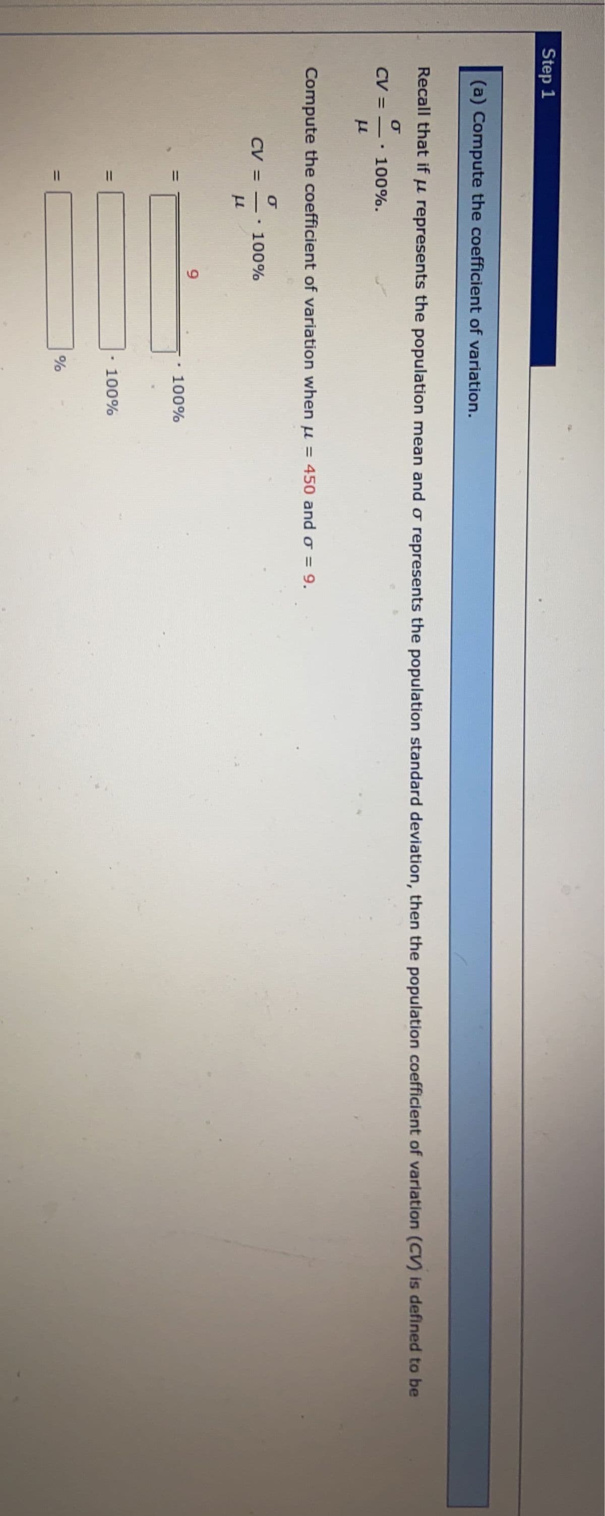 Step 1
(a) Compute the coefficient of variation.
Recall that if u represents the population mean and o represents the population standard deviation, then the population coefficient of variation (CV) is defined to be
σ
CV =
-
.
100%.
Compute the coefficient of variation when u = 450 and o = 9.
CV =
=
=
σ
LL
.
100%
9
100%
100%
%