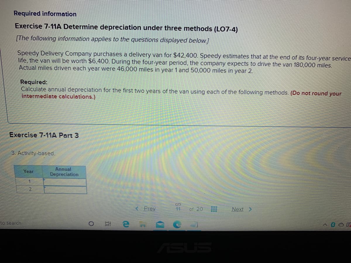 Required information
Exercise 7-11A Determine depreciation under three methods (LO7-4)
[The following information applies to the questions displayed below.]
Speedy Delivery Company purchases a delivery van for $42,400. Speedy estimates that at the end of its four-year service
life, the van will be worth $6,400. During the four-year period, the company expects to drive the van 180,000 miles.
Actual miles driven each year were 46,000 miles in year 1 and 50,000 miles in year 2.
Required:
Calculate annual depreciation for the first two years of the van using each of the following methods. (Do not round your
intermediate calculations.)
Exercise 7-11A Part 3
3. Activity-based.
Annual
Year
Depreciation
2.
<Prev
11
of 20
Next >
to search
ASUS
