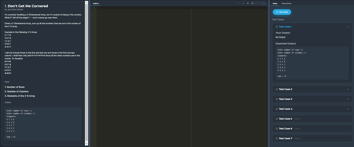 > + c
main.c
Tests
Executions
1. Don't Get Me Cornered
by Jay Vince Serato
E Run Tests
I'm currently handling a 2-Dimensional Array, but I'm scared
What if I fall off the edge? I--I don't wanna go near them.
being in the corners.
Test Cases
Given a 2-Dimensional Array, sum up all the numbers that are not in the corners of
the 2-D array.
O Test Case 1
Example in the following 2-D Array:
Your Output
5716
No Output
2618
1547
5891
Expected Output
4451
Enter number of rows: 5
I will not include those in the first and last row and those in the first and last
column. I shall then only add 6+1+5+4+8+9 since all the other numbers are in the
Enter number of columns: 4
Elements:
cormer. To visualize:
5716
5716
2618
2618
1547
1547
589 1
5894
4451
4 45 1
Sum = 33
Input
1. Number of Rows
O Test Case 2
2. Number of Columns
3. Elements of the 2-D Array
O Test Case 3
Output
O Test Case 4
Enter number of rows: 5
Enter number of columns: 4
Elements:
O Test Case 5 Hidden
5-716
2-618
1547
O Test Case 6 Hidden
5.891
4.451
Sum = 33
O Test Case 7 Hidden
