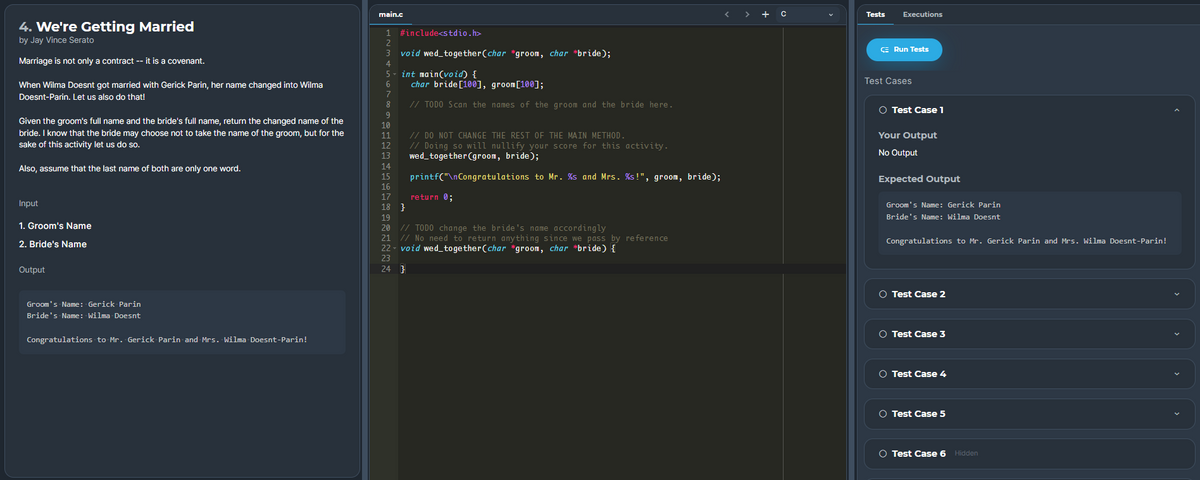 main.c
< > +c
Tests
Executions
4. We're Getting Married
1 #include<stdio.h>
by Jay Vince Serato
2
3 void wed_together(char *groom, char *bride);
CE Run Tests
Marriage is not only a contract -- it is a covenant.
4
5- int main(void) {
Test Cases
When Wilma Doesnt got married with Gerick Parin, her name changed into Wilma
char bride[10®], groom[100];
Doesnt-Parin. Let us also do that!
7
8
// TODO Scan the names of the groom and the bride here.
O Test Case 1
Given the groom's full name and the bride's full name, return the changed name of the
bride. I know that the bride may choose not to take the name of the groom, but for the
sake of this activity let us do so.
10
// DO NOT CHANGE THE REST OF THE MAIN METHOD.
// Doing so will nullify your score for this activity.
wed_together (groom, bride);
11
Your Output
12
No Output
13
Also, assume that the last name of both are only one word.
14
15
printf("\nCongratulations to Mr. %s and Mrs. %s!", groom, bride);
Expected Output
16
17
return 0;
Input
18 }
Groom's Name: Gerick Parin
19
Bride's Name: Wilma Doesnt
1. Groom's Name
20 // TODO change the bride 's name accordingly
21 // No need to return anything sin ce we pass by reference
22 - void wed_together(char *groom, char *bride) {
23
2. Bride's Name
Congratulations to Mr. Gerick Parin and Mrs. Wilma Doesnt-Parin!
4.
Output
24 }
O Test Case 2
Groom's Name: Gerick Parin
Bride's Name: Wilma Doesnt
O Test Case 3
Congratulations to Mr. Gerick Parin and Mrs. Wilma Doesnt-Parin!
O Test Case 4
O Test Case 5
O Test Case 6 Hidden
